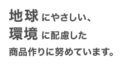 地球にやさしい、環境に配慮した商品作りに努めています。