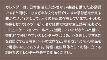 カレンダーは、日常生活に欠かせない機能を備えた必需品であると同時に、さまざまな文化を紹介し、また季節感を伝える豊かなメディアとして、人々の身近に存在しています。そうした特色をもつカレンダーを”小さな経費で大きな宣伝効果”をあげるコミュニケーションツールとして活用していただきたいと願い、機能的で使いやすいカレンダーをはじめ、心を癒し、やすらぎをお届けする自然やアートの世界など、多彩なジャンルの商品をご用意いたしております。情報・宣伝媒体としてお役に立てる創日社のカレンダーを是非ご用命ください。